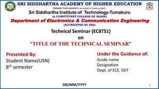 1
SRI SIDDHARTHA ACADEMY OF HIGHER EDUCATION
(DEEMED TO BE UNIVERSITY, Accredited A+ Grade by NAAC)
Sri Siddhartha Institute of Technology-Tumakuru
(A CONSTITUENT COLLEGE OF SSAHE)
Department of Electronics & Communication Engineering
(ACCREDITED BY NBA)
Technical Seminar (EC8TS1)
on
“TITLE OF THE TECHNICAL SEMINAR”
Presented By:
Student Name(USN)
8th semester
Under the Guidance of:
Guide name
Designation
Dept. of ECE, SSIT
DD/MM/YYYY
 