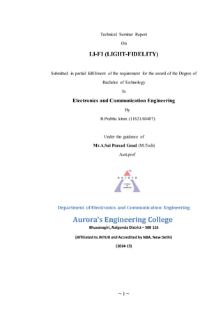 ~ i ~
Technical Seminar Report
On
LI-FI (LIGHT-FIDELITY)
Submitted in partial fulfillment of the requirement for the award of the Degree of
Bachelor of Technology
In
Electronics and Communication Engineering
By
B.Prabhu kiran (11621A0407)
Under the guidance of
Mr.A.Sai Prasad Goud (M.Tech)
Asst.prof
Department of Electronics and Communication Engineering
Aurora's Engineering College
Bhuvanagiri, Nalgonda District – 508 116
(Affiliated to JNTUH and Accredited by NBA, New Delhi)
(2014-15)
 