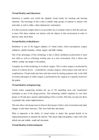13
Virtual Reality and Education:
Education is another area which has adopted virtual reality for teaching and learning
situations. The advantage of this is that it enables large groups of students to interact with
each other as well as within a three dimensional environment.
It is able to present complex data in an accessible way to students which is both fun and easy
to learn. Plus these students can interact with the objects in that environment in order to
discover more about them.
Virtual Reality inHealthcare:
Healthcare is one of the biggest adopters of virtual reality which encompasses surgery
simulation, phobia treatment, robotic surgery and skills training.
One of the advantages of this technology is that it allows healthcare professionals to learn
new skills as well as refreshing existing ones in a safe environment. Plus it allows this
without causing any danger to the patients.
A popular use of this technology is in robotic surgery. This is where surgery is performed by
means of a robotic device – controlled by a human surgeon, which reduces time and risk of
complications. Virtual reality has been also been used for training purposes and, in the field
of remote telesurgery in which surgery is performed by the surgeon at a separate location to
the patient.
Virtual Reality inEngineering:
Virtual reality engineering includes the use of 3D modelling tools and visualization
techniques as part of the design process. This technology enables engineers to view their
project in 3D and gain a greater understanding of how it works. Plus they can spot any flaws
or potential risks before implementation.
This also allows the design team to observe their project within a safe environment and make
changes as and where necessary. This saves both time and money.
What is important is the ability of virtual reality to depict fine grained details of an
engineering product to maintain the illusion. This means high end graphics, video with a fast
refresh rate and realistic sound and movement.
Virtual Reality inEntertainment:
 