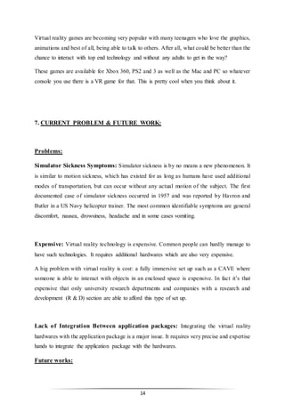 14
Virtual reality games are becoming very popular with many teenagers who love the graphics,
animations and best of all, being able to talk to others. After all, what could be better than the
chance to interact with top end technology and without any adults to get in the way?
These games are available for Xbox 360, PS2 and 3 as well as the Mac and PC so whatever
console you use there is a VR game for that. This is pretty cool when you think about it.
7. CURRENT PROBLEM & FUTURE WORK:
Problems:
Simulator Sickness Symptoms: Simulator sickness is by no means a new phenomenon. It
is similar to motion sickness, which has existed for as long as humans have used additional
modes of transportation, but can occur without any actual motion of the subject. The first
documented case of simulator sickness occurred in 1957 and was reported by Havron and
Butler in a US Navy helicopter trainer. The most common identifiable symptoms are general
discomfort, nausea, drowsiness, headache and in some cases vomiting.
Expensive: Virtual reality technology is expensive. Common people can hardly manage to
have such technologies. It requires additional hardwares which are also very expensive.
A big problem with virtual reality is cost: a fully immersive set up such as a CAVE where
someone is able to interact with objects in an enclosed space is expensive. In fact it’s that
expensive that only university research departments and companies with a research and
development (R & D) section are able to afford this type of set up.
Lack of Integration Between application packages: Integrating the virtual reality
hardwares with the application package is a major issue. It requires very precise and expertise
hands to integrate the application package with the hardwares.
Future works:
 