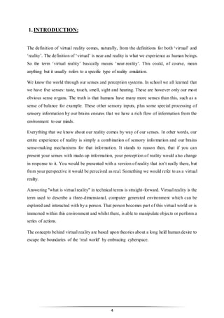 4
1. INTRODUCTION:
The definition of virtual reality comes, naturally, from the definitions for both ‘virtual’ and
‘reality’. The definition of ‘virtual’ is near and reality is what we experience as human beings.
So the term ‘virtual reality’ basically means ‘near-reality’. This could, of course, mean
anything but it usually refers to a specific type of reality emulation.
We know the world through our senses and perception systems. In school we all learned that
we have five senses: taste, touch, smell, sight and hearing. These are however only our most
obvious sense organs. The truth is that humans have many more senses than this, such as a
sense of balance for example. These other sensory inputs, plus some special processing of
sensory information by our brains ensures that we have a rich flow of information from the
environment to our minds.
Everything that we know about our reality comes by way of our senses. In other words, our
entire experience of reality is simply a combination of sensory information and our brains
sense-making mechanisms for that information. It stands to reason then, that if you can
present your senses with made-up information, your perception of reality would also change
in response to it. You would be presented with a version of reality that isn’t really there, but
from your perspective it would be perceived as real. Something we would refer to as a virtual
reality.
Answering "what is virtual reality" in technical terms is straight-forward. Virtual reality is the
term used to describe a three-dimensional, computer generated environment which can be
explored and interacted with by a person. That person becomes part of this virtual world or is
immersed within this environment and whilst there, is able to manipulate objects or perform a
series of actions.
The concepts behind virtual reality are based upon theories about a long held human desire to
escape the boundaries of the ‘real world’ by embracing cyberspace.
 