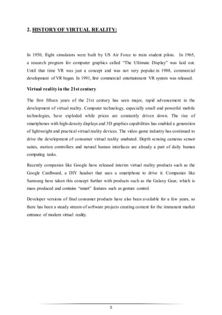 5
2. HISTORYOF VIRTUAL REALITY:
In 1950, flight simulators were built by US Air Force to train student pilots. In 1965,
a research program for computer graphics called “The Ultimate Display” was laid out.
Until that time VR was just a concept and was not very popular.in 1988, commercial
development of VR began. In 1991, first commercial entertainment VR system was released.
Virtual realityin the 21st century
The first fifteen years of the 21st century has seen major, rapid advancement in the
development of virtual reality. Computer technology, especially small and powerful mobile
technologies, have exploded while prices are constantly driven down. The rise of
smartphones with high-density displays and 3D graphics capabilities has enabled a generation
of lightweight and practical virtual reality devices. The video game industry has continued to
drive the development of consumer virtual reality unabated. Depth sensing cameras sensor
suites, motion controllers and natural human interfaces are already a part of daily human
computing tasks.
Recently companies like Google have released interim virtual reality products such as the
Google Cardboard, a DIY headset that uses a smartphone to drive it. Companies like
Samsung have taken this concept further with products such as the Galaxy Gear, which is
mass produced and contains “smart” features such as gesture control.
Developer versions of final consumer products have also been available for a few years, so
there has been a steady stream of software projects creating content for the immanent market
entrance of modern virtual reality.
 