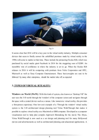 6
Fig.2.1
It seems clear that 2016 will be a key year in the virtual reality industry. Multiple consumer
devices that seem to finally answer the unfulfilled promises made by virtual reality in the
1990s will come to market at that time. These include the pioneering Oculus Rift, which was
purchased by social media giant Facebook in 2014 for the staggering sum of $2BN. An
incredible vote of confidence in where the industry is set to go. When the Oculus Rift
releases in 2016 it will be competing with products from Valve Corporation and HTC,
Microsoft as well as Sony Computer Entertainment. These heavyweights are sure to be
followed by many other enterprises, should the market take off as expected
3. TYPES OF VIRTUAL RTEALITY:
Windows on World (WoW): With this kind of system, also known as "desktop VR" the
user sees the 3-D world through the 'window' of the computer screen and navigates through
the space with a control device such as a mouse. Like immersive virtual reality, this provides
a first-person experience. One low-cost example of a 'Through the window' virtual reality
system is the 3-D architectural design planning tool Virtus WalkThrough that makes it
possible to explore virtual reality on a Macintosh or IBM computer. Developed as a computer
visualization tool to help plan complex high-tech filmmaking for the movie The Abyss,
Virtus WalkThrough is now used as a set design and planning tool for many Hollywood
movies and advertisements as well as architectural planning and educational applications. A
 