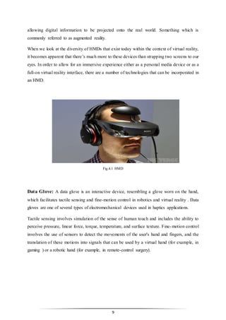 9
allowing digital information to be projected onto the real world. Something which is
commonly referred to as augmented reality.
When we look at the diversity of HMDs that exist today within the context of virtual reality,
it becomes apparent that there’s much more to these devices than strapping two screens to our
eyes. In order to allow for an immersive experience either as a personal media device or as a
full-on virtual reality interface, there are a number of technologies that can be incorporated in
an HMD.
Fig.4.1 HMD
Data Glove: A data glove is an interactive device, resembling a glove worn on the hand,
which facilitates tactile sensing and fine-motion control in robotics and virtual reality . Data
gloves are one of several types of electromechanical devices used in haptics applications.
Tactile sensing involves simulation of the sense of human touch and includes the ability to
perceive pressure, linear force, torque, temperature, and surface texture. Fine-motion control
involves the use of sensors to detect the movements of the user's hand and fingers, and the
translation of these motions into signals that can be used by a virtual hand (for example, in
gaming ) or a robotic hand (for example, in remote-control surgery).
 
