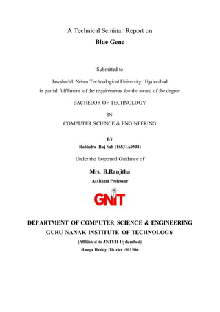 A Technical Seminar Report on
Blue Gene
Submitted to
Jawaharlal Nehru Technological University, Hyderabad
in partial fulfillment of the requirements for the award of the degree
BACHELOR OF TECHNOLOGY
IN
COMPUTER SCIENCE & ENGINEERING
BY
Rabindra Raj Sah (16831A05J4)
Under the Esteemed Guidance of
Mrs. B.Ranjitha
Assistant Professor
DEPARTMENT OF COMPUTER SCIENCE & ENGINEERING
GURU NANAK INSTITUTE OF TECHNOLOGY
(Affiliated to JNTUH-Hyderabad)
Ranga Reddy District -501506
 