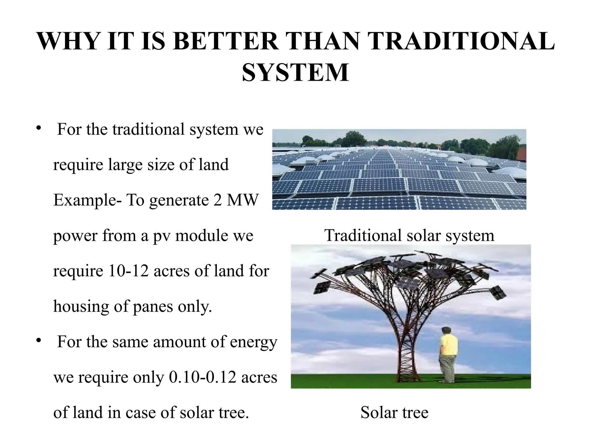WHY IT IS BETTER THAN TRADITIONAL
SYSTEM
• For the traditional system we
require large size of land
Example- To generate 2 MW
power from a pv module we Traditional solar system
require 10-12 acres of land for
housing of panes only.
• For the same amount of energy
we require only 0.10-0.12 acres
of land in case of solar tree. Solar tree
 