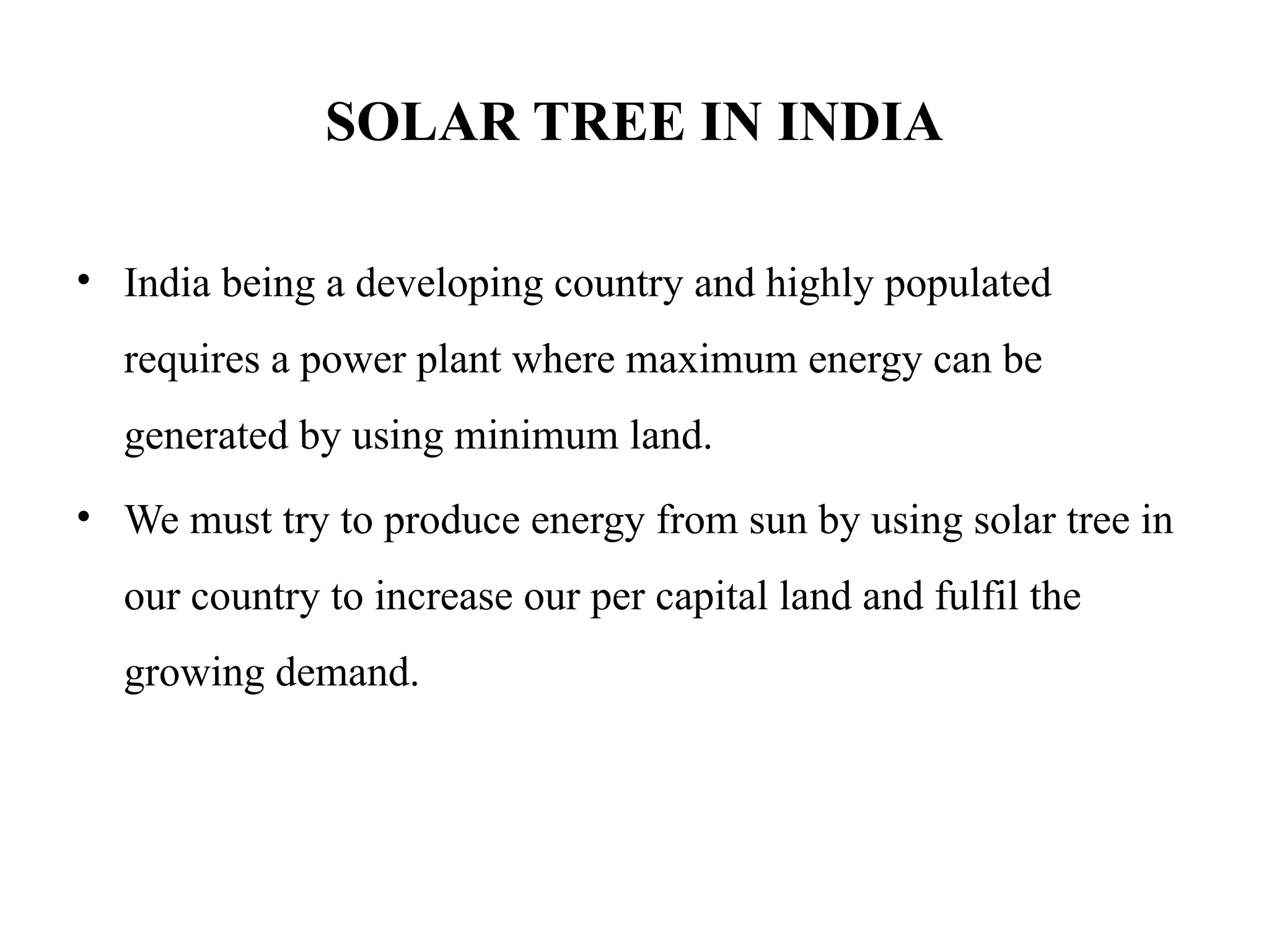 SOLAR TREE IN INDIA
• India being a developing country and highly populated
requires a power plant where maximum energy can be
generated by using minimum land.
• We must try to produce energy from sun by using solar tree in
our country to increase our per capital land and fulfil the
growing demand.
 