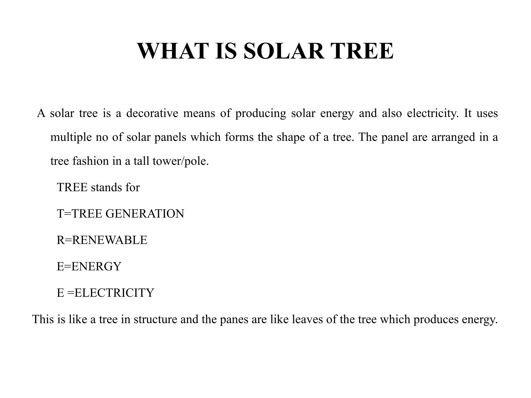 WHAT IS SOLAR TREE
A solar tree is a decorative means of producing solar energy and also electricity. It uses
multiple no of solar panels which forms the shape of a tree. The panel are arranged in a
tree fashion in a tall tower/pole.
TREE stands for
T=TREE GENERATION
R=RENEWABLE
E=ENERGY
E =ELECTRICITY
This is like a tree in structure and the panes are like leaves of the tree which produces energy.
 