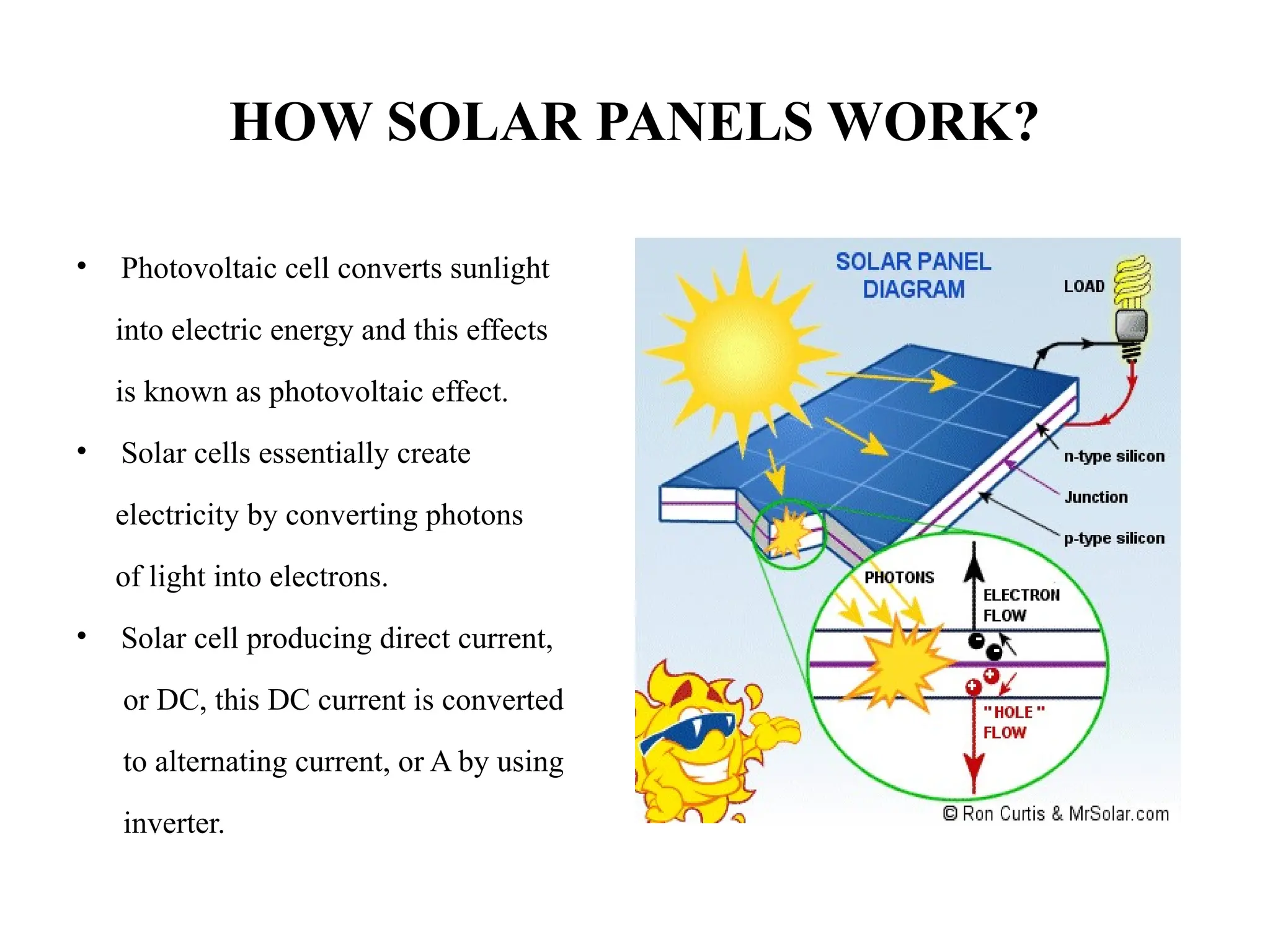 HOW SOLAR PANELS WORK?
• Photovoltaic cell converts sunlight
into electric energy and this effects
is known as photovoltaic effect.
• Solar cells essentially create
electricity by converting photons
of light into electrons.
• Solar cell producing direct current,
or DC, this DC current is converted
to alternating current, or A by using
inverter.
 