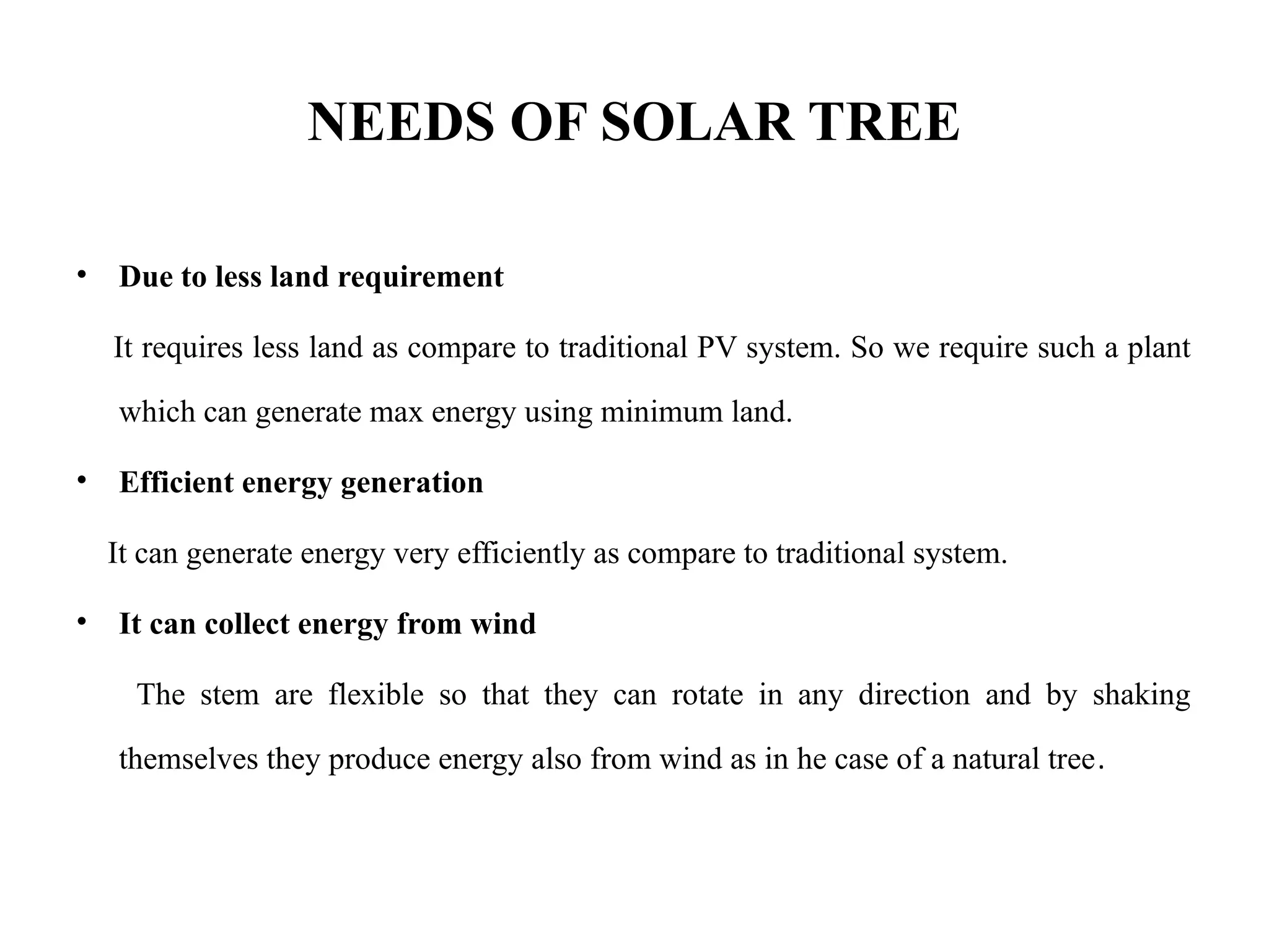 NEEDS OF SOLAR TREE
• Due to less land requirement
It requires less land as compare to traditional PV system. So we require such a plant
which can generate max energy using minimum land.
• Efficient energy generation
It can generate energy very efficiently as compare to traditional system.
• It can collect energy from wind
The stem are flexible so that they can rotate in any direction and by shaking
themselves they produce energy also from wind as in he case of a natural tree.
 