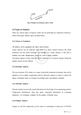 10 | P a g e
Fig 2 Depicts an Element and a Node
2.2 Types of Analysis
There are various types of analysis which can be performed by Analytical software’s.
Some of the major analysis types are listed below:
2.2.1 Linear or Non-linear
All analysis can be segregated into linear and non-linear.
Linear analysis can be achieved when there is a direct relation between the initial
conditions and the results obtained. For example, in a linear analysis, if the load is
doubled, the results (displacement, stress etc.) will be simply doubled.
Non-linear analysis is done when the initial conditions of a structure changes during the
analysis process by the software.
2.2.2 Dynamic Analysis
The term dynamic FEA relates to a range of powerful simulation techniques that can be
applied to even complex engineering systems. Dynamic analysis is used to evaluate the
impact of transient loads or to design out potential noise and vibration problems
2.2.3 Thermal Analysis
Thermal analysis can provide useful information for the design of an engineering product:
Temperature distributions. Heat flux paths –important information in evaluating
insulations. As a boundary condition for the analysis of thermal stress.
2.2.4 Fatigue Analysis
Fatigue in real life components can be minor to catastrophic costing loss of 80-90%
 
