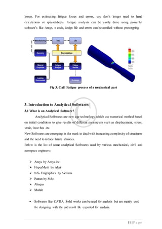 11 | P a g e
losses. For estimating fatigue losses and errors, you don’t longer need to hand
calculations or spreadsheets. Fatigue analysis can be easily done using powerful
software’s like Ansys, n code, design life and errors can be avoided without prototyping,
Fig 3. CAE Fatigue process of a mechanical part
3. Introduction to Analytical Softwares
3.1 What is an Analytical Software?
Analytical Softwares are new age technology which use numerical method based
on initial conditions to give results of different parameters such as displacement, stress,
strain, heat flux etc.
New Softwares are emerging in the mark to deal with increasing complexity of structures
and the need to reduce failure chances.
Below is the list of some analytical Softwares used by various mechanical, civil and
aerospace engineers:
 Ansys by Ansys.inc
 HyperMesh by Altair
 NX- Unigraphics by Siemens
 Patran by MSc
 Abaqus
 Matlab
 Softwares like CATIA, Solid works can be used for analysis but are mainly used
for designing with the end result file exported for analysis.
 
