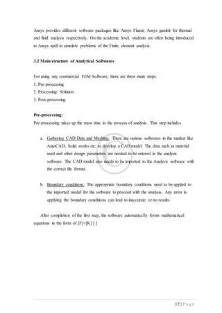 12 | P a g e
Ansys provides different software packages like Ansys Fluent, Ansys gambit for thermal
and fluid analysis respectively. On the academic level, students are often being introduced
to Ansys apdl to simulate problems of the Finite element analysis.
3.2 Main structure of Analytical Softwares
For using any commercial FEM Software, there are three main steps:
1. Pre-processing
2. Processing/ Solution
3. Post-processing
Pre-processing:
Pre-processing takes up the most time in the process of analysis. This step includes
a. Gathering CAD Data and Meshing: There are various softwares in the market like
AutoCAD, Solid works etc. to develop a CAD model. The data such as material
used and other design parameters are needed to be entered in the analysis
software. The CAD model also needs to be imported to the Analysis software with
the correct file format.
b. Boundary conditions: The appropriate boundary conditions need to be applied to
the imported model for the software to proceed with the analysis. Any error in
applying the boundary conditions can lead to inaccurate or no results.
After completion of the first step, the software automatically forms mathematical
equations in the form of [F]=[K] [ ]
 