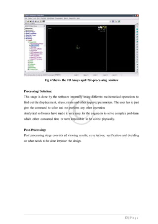 13 | P a g e
Fig 4 Shows the 2D Ansys apdl Pre-processing window
Processing/ Solution:
This stage is done by the software internally using different mathematical operations to
find out the displacement, stress, strain and other required parameters. The user has to just
give the command to solve and not perform any other operation.
Analytical softwares have made it very easy for the engineers to solve complex problems
which either consumed time or were impossible to be solved physically.
Post-Processing:
Post processing stage consists of viewing results, conclusions, verification and deciding
on what needs to be done improve the design.
 
