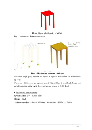 15 | P a g e
Fig 6.1 Shows a CAD model of a Chair
Step 2: Meshing and Boundary conditions:
Fig 6.2 Meshing and boundary conditions
Very small length spring elements are created at leg base, stiffness in x and z direction as
per F= N
Where, mu= friction between legs and ground. High stiffness is considered along y axis
and all translations at the end if the spring is equal to zero, ie Ux , Uy, Uz = 0
3. Solution and Post-processing:
Type of Analysis used – Linear Static
Material – Steel
Number of equations = Number of Nodes * dof per node = 17950 * 3= 53850
 