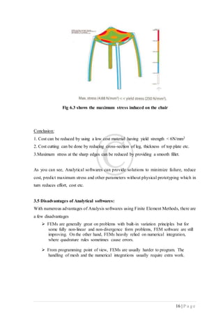 16 | P a g e
Fig 6.3 shows the maximum stress induced on the chair
Conclusion:
1. Cost can be reduced by using a low cost material having yield strength < 6N/mm2
2. Cost cutting can be done by reducing cross-section of leg, thickness of top plate etc.
3.Maximum stress at the sharp edges can be reduced by providing a smooth fillet.
As you can see, Analytical softwares can provide solutions to minimize failure, reduce
cost, predict maximum stress and other parameters without physical prototyping which in
turn reduces effort, cost etc.
3.5 Disadvantages of Analytical softwares:
With numerous advantages of Analysis softwares using Finite Element Methods, there are
a few disadvantages
 FEMs are generally great on problems with built-in variation principles but for
some fully non-linear and non-divergence form problems, FEM software are still
improving. On the other hand, FEMs heavily relied on numerical integration,
where quadrature rules sometimes cause errors.
 From programming point of view, FEMs are usually harder to program. The
handling of mesh and the numerical integrations usually require extra work.
 