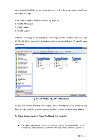 18 | P a g e
structures to Embedded systems. In this section, we will be focusing on analysis software
developed by Ansys.
Some of the Analytical Software products by Ansys are:
1. ANSYS Mechanical
2. ANSYS Fluent
3. ANSYS Gambit
With the Technology fast developing and increasing demand of Analysis software, Ansys
Workbench allows an engineer to perform analysis and simulation of 3D models under
one window.
Fig 8 Main Window of ANSYS Workbench.
As you can observe from the above figure, Ansys Workbench allows operations like
linear buckling analysis, response spectrum analysis, meshing etc. in the same window.
5.2 Other Advancements in Ansys Workbench (Mechanical):
 Non Linear applications - Advanced materials models for geomechanics, metals,
hyperelastics and composites, combined with user-defined materials, provide a
 