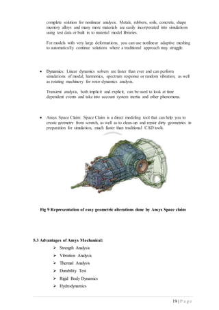 19 | P a g e
complete solution for nonlinear analysis. Metals, rubbers, soils, concrete, shape
memory alloys and many more materials are easily incorporated into simulations
using test data or built in to material model libraries.
For models with very large deformations, you can use nonlinear adaptive meshing
to automatically continue solutions where a traditional approach may struggle.
 Dynamics: Linear dynamics solvers are faster than ever and can perform
simulations of modal, harmonics, spectrum response or random vibration, as well
as rotating machinery for rotor dynamics analysis.
Transient analysis, both implicit and explicit, can be used to look at time
dependent events and take into account system inertia and other phenomena.
 Ansys Space Claim: Space Claim is a direct modeling tool that can help you to
create geometry from scratch, as well as to clean-up and repair dirty geometries in
preparation for simulation, much faster than traditional CAD tools.
Fig 9 Representation of easy geometric alterations done by Ansys Space claim
5.3 Advantages of Ansys Mechanical:
 Strength Analysis
 Vibration Analysis
 Thermal Analysis
 Durability Test
 Rigid Body Dynamics
 Hydrodynamics
 