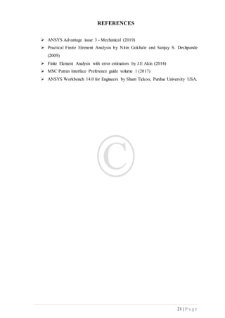 21 | P a g e
REFERENCES
 ANSYS Advantage issue 3 - Mechanical (2019)
 Practical Finite Element Analysis by Nitin Gokhale and Sanjay S. Deshpande
(2009)
 Finite Element Analysis with error estimators by J.E Akin (2014)
 MSC Patran Interface Preference guide volume 1 (2017)
 ANSYS Workbench 14.0 for Engineers by Sham Tickoo, Purdue University USA.
 