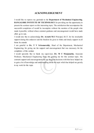 3 | P a g e
ACKNOWLEDGEMENT
I would like to express my gratitude to the Department of Mechanical Engineering,
BANGALORE INSTITUTE OF TECHNOLOGY for providing me the opportunity to
present the seminar report on this interesting topic. The satisfaction that accompanies the
successful completion of would be incomplete without the mention of the people who
made it possible, without whose constant guidance and encouragement would have made
effort go in vain.
I would also like to acknowledge Dr. Aswath M.U Principal, B.I.T. for his invaluable
support during this endeavor and the freedom he gives to think and timely support in all
forms he extends
I am grateful to Dr. T V Sriramareddy, Head of the Department, Mechanical
Engineering, for giving me the support and encouragement that was necessary for the
completion of this seminar
I would specially like to thank my supervisor, Dr. M C Manjunatha, Associate
Professor, Mechanical Engineering Dept. for guiding me for this seminar topic. His
constant support and encouragement and my frequent decisions with him have helped me
to gain a lot of knowledge and understanding about the topic which has helped me greatly
in my work for this topic.
 