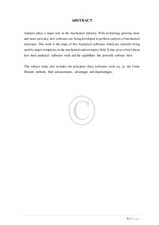 4 | P a g e
ABSTRACT
Analysis plays a major role in the mechanical industry. With technology growing more
and more each day, new softwares are being developed to perform analysis of mechanical
structures. This work is the study of few Analytical softwares which are currently being
used by major companies in the mechanical and aerospace field. It also gives a brief about
how these analytical softwares work and the capabilities this powerful software have.
This subject study also includes the principles these softwares work on, i.e. the Finite
Element methods, their advancements, advantages and disadvantages.
 