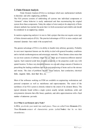 9 | P a g e
2. Finite Element Analysis
Finite Element Analysis (FEA) is a technique which uses mathematical methods
to discretize and solve engineering problems.
The FEA process consists of subdividing all systems into individual components or
“elements” whose behavior is easily understood and then reconstructing the original
system from these components. Today the subject of error analysis for adaptively of finite
element methods has reached the point that it is both economical and reliable and should
be considered in an engineering analysis.
In modern engineering analysis it is rare to find a project that does not require some type
of finite element analysis (FEA). The practical advantages of FEA in stress analysis and
structural dynamics have made it the accepted tool.
The greatest advantage of FEA is its ability to handle truly arbitrary geometry. Probably
its next most important features are the ability to deal with general boundary conditions
and to include nonhomogeneous and anisotropic materials. These features alone mean that
we can treat systems of arbitrary shape that are made up of numerous different material
regions. Each material could have constant properties or the properties could vary with
spatial location. To these very desirable features we can add a large amount of freedom in
prescribing the loading conditions and in the post-processing of items such as the stresses
and strains. The class of problems include stress analysis, heat conduction, electrical
fields, magnetic fields, ideal fluid flow, etc.
Most of the softwares working on FEM are available on engineering workstations and
personal computers as well as mainframes and supercomputers. The extent of the
usefulness of an FEA system is directly related to the extent of its element library. The
typical elements found within a single system usually include membrane, solid, and
axisymmetric elements that offer linear, quadratic, and cubic approximations with a fixed
number of unknowns per node.
2.1.1 What is an Element and a Node?
In FEA, you divide your model into small pieces. Those are called Finite Elements (FE).
Those Elements connect all characteristic points (called Nodes) that lie on their
circumference.
 