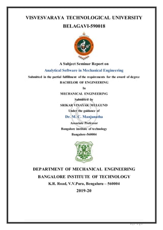 1 | P a g e
VISVESVARAYA TECHNOLOGICAL UNIVERSITY
BELAGAVI-590018
A Subject Seminar Report on
Analytical Software in Mechanical Engineering
Submitted in the partial fulfillment of the requirements for the award of degree
BACHELOR OF ENGINEERING
In
MECHANICAL ENGINEERING
Submitted by
SRIKAR VINAYAK MULGUND
Under the guidance of
Dr. M. C. Manjunatha
Associate Professor
Bangalore institute of technology
Bangalore-560004
DEPARTMENT OF MECHANICAL ENGINEERING
BANGALORE INSTITUTE OF TECHNOLOGY
K.R. Road, V.V.Pura, Bengaluru – 560004
2019-20
 