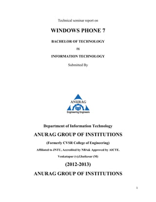 1
Technical seminar report on
WINDOWS PHONE 7
BACHELOR OF TECHNOLOGY
IN
INFORMATION TECHNOLOGY
Submitted By
Department of Information Technology
ANURAG GROUP OF INSTITUTIONS
(Formerly CVSR College of Engineering)
Affiliated to JNTU, Accredited by NBA& Approved by AICTE.
Venkatapur (v),Ghatkesar (M)
(2012-2013)
ANURAG GROUP OF INSTITUTIONS
 