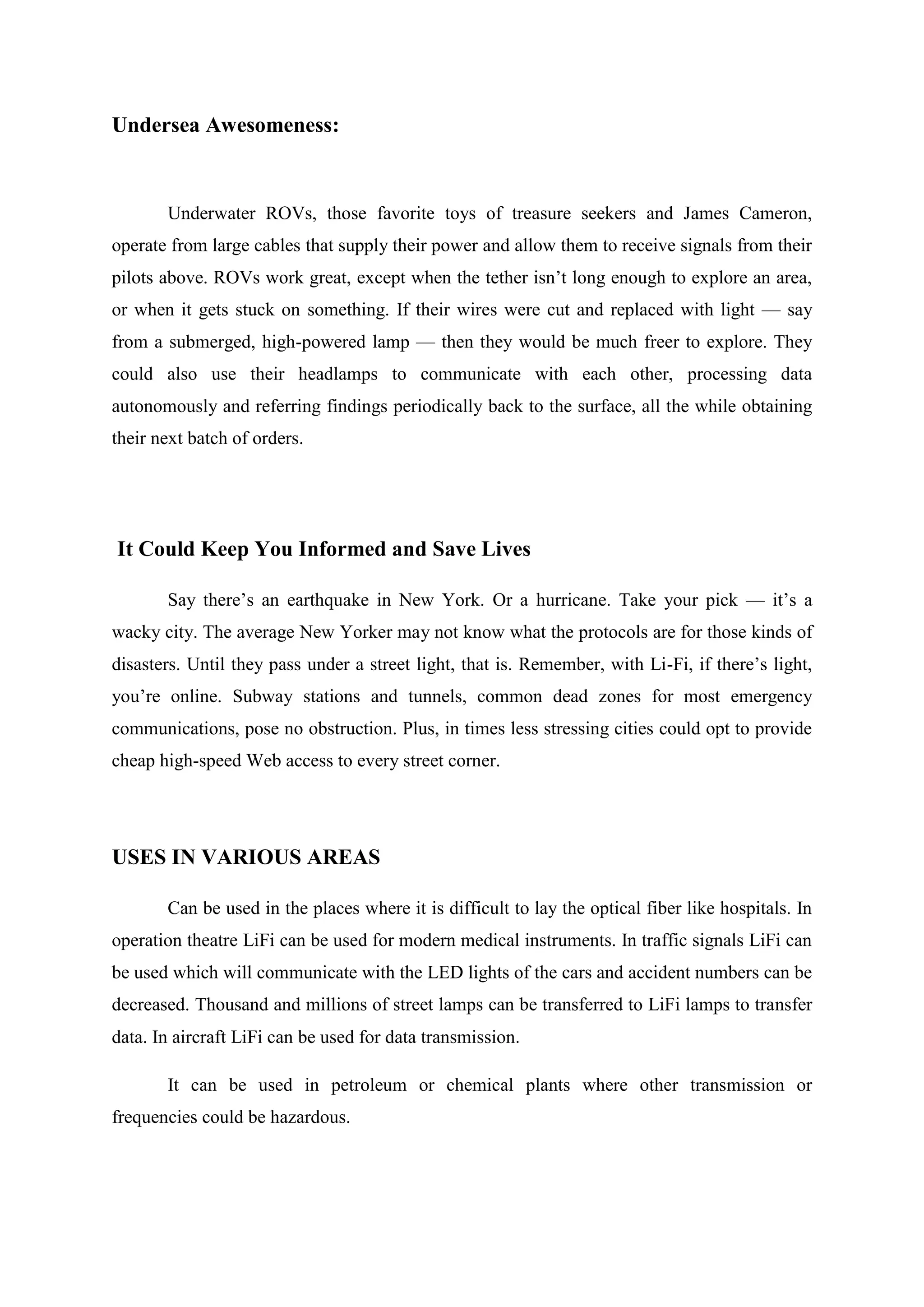 Undersea Awesomeness:

Underwater ROVs, those favorite toys of treasure seekers and James Cameron,
operate from large cables that supply their power and allow them to receive signals from their
pilots above. ROVs work great, except when the tether isn‘t long enough to explore an area,
or when it gets stuck on something. If their wires were cut and replaced with light — say
from a submerged, high-powered lamp — then they would be much freer to explore. They
could also use their headlamps to communicate with each other, processing data
autonomously and referring findings periodically back to the surface, all the while obtaining
their next batch of orders.

It Could Keep You Informed and Save Lives
Say there‘s an earthquake in New York. Or a hurricane. Take your pick — it‘s a
wacky city. The average New Yorker may not know what the protocols are for those kinds of
disasters. Until they pass under a street light, that is. Remember, with Li-Fi, if there‘s light,
you‘re online. Subway stations and tunnels, common dead zones for most emergency
communications, pose no obstruction. Plus, in times less stressing cities could opt to provide
cheap high-speed Web access to every street corner.

USES IN VARIOUS AREAS
Can be used in the places where it is difficult to lay the optical fiber like hospitals. In
operation theatre LiFi can be used for modern medical instruments. In traffic signals LiFi can
be used which will communicate with the LED lights of the cars and accident numbers can be
decreased. Thousand and millions of street lamps can be transferred to LiFi lamps to transfer
data. In aircraft LiFi can be used for data transmission.
It can be used in petroleum or chemical plants where other transmission or
frequencies could be hazardous.

 