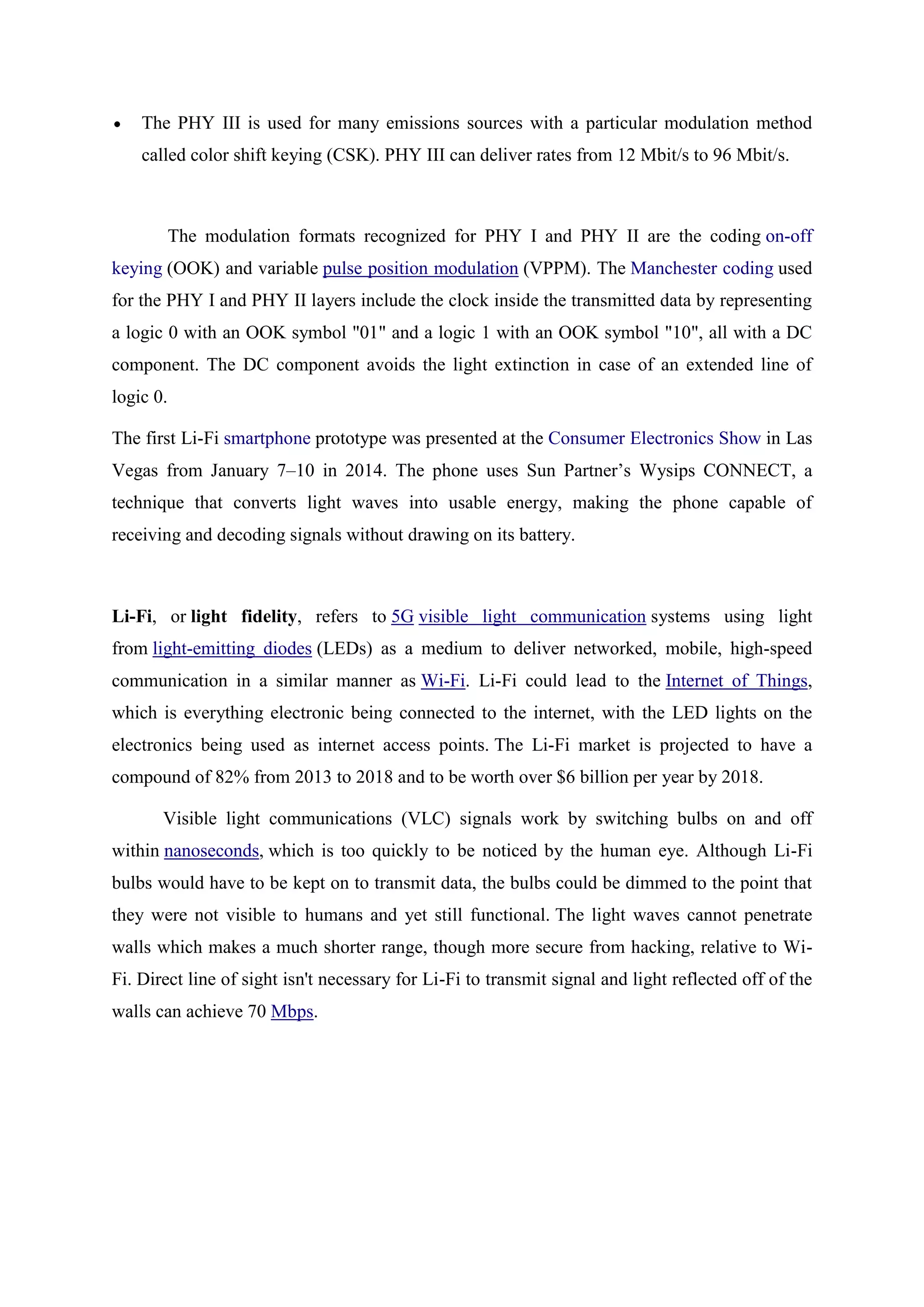 The PHY III is used for many emissions sources with a particular modulation method
called color shift keying (CSK). PHY III can deliver rates from 12 Mbit/s to 96 Mbit/s.

The modulation formats recognized for PHY I and PHY II are the coding on-off
keying (OOK) and variable pulse position modulation (VPPM). The Manchester coding used
for the PHY I and PHY II layers include the clock inside the transmitted data by representing
a logic 0 with an OOK symbol "01" and a logic 1 with an OOK symbol "10", all with a DC
component. The DC component avoids the light extinction in case of an extended line of
logic 0.
The first Li-Fi smartphone prototype was presented at the Consumer Electronics Show in Las
Vegas from January 7–10 in 2014. The phone uses Sun Partner‘s Wysips CONNECT, a
technique that converts light waves into usable energy, making the phone capable of
receiving and decoding signals without drawing on its battery.

Li-Fi, or light fidelity, refers to 5G visible light communication systems using light
from light-emitting diodes (LEDs) as a medium to deliver networked, mobile, high-speed
communication in a similar manner as Wi-Fi. Li-Fi could lead to the Internet of Things,
which is everything electronic being connected to the internet, with the LED lights on the
electronics being used as internet access points. The Li-Fi market is projected to have a
compound of 82% from 2013 to 2018 and to be worth over $6 billion per year by 2018.
Visible light communications (VLC) signals work by switching bulbs on and off
within nanoseconds, which is too quickly to be noticed by the human eye. Although Li-Fi
bulbs would have to be kept on to transmit data, the bulbs could be dimmed to the point that
they were not visible to humans and yet still functional. The light waves cannot penetrate
walls which makes a much shorter range, though more secure from hacking, relative to WiFi. Direct line of sight isn't necessary for Li-Fi to transmit signal and light reflected off of the
walls can achieve 70 Mbps.

 