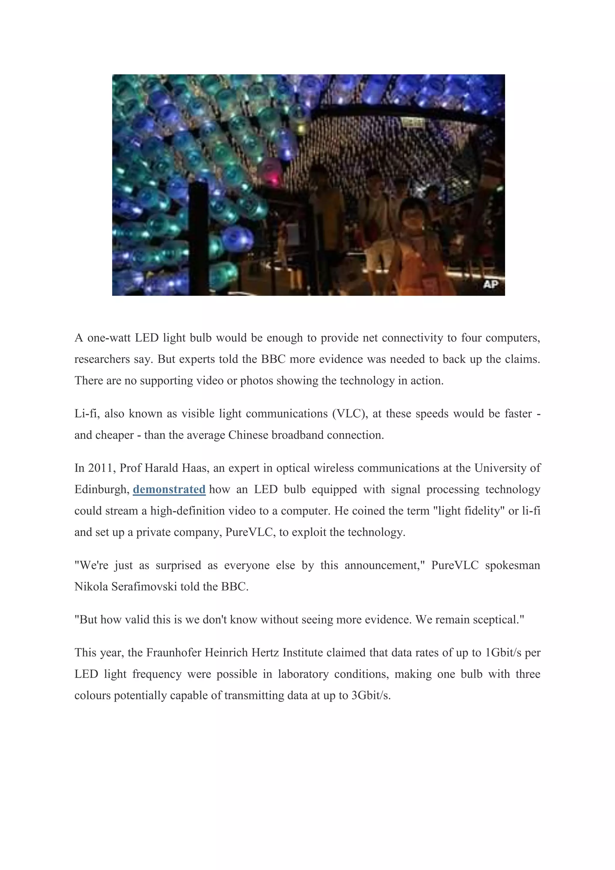 A one-watt LED light bulb would be enough to provide net connectivity to four computers,
researchers say. But experts told the BBC more evidence was needed to back up the claims.
There are no supporting video or photos showing the technology in action.
Li-fi, also known as visible light communications (VLC), at these speeds would be faster and cheaper - than the average Chinese broadband connection.
In 2011, Prof Harald Haas, an expert in optical wireless communications at the University of
Edinburgh, demonstrated how an LED bulb equipped with signal processing technology
could stream a high-definition video to a computer. He coined the term "light fidelity" or li-fi
and set up a private company, PureVLC, to exploit the technology.
"We're just as surprised as everyone else by this announcement," PureVLC spokesman
Nikola Serafimovski told the BBC.
"But how valid this is we don't know without seeing more evidence. We remain sceptical."
This year, the Fraunhofer Heinrich Hertz Institute claimed that data rates of up to 1Gbit/s per
LED light frequency were possible in laboratory conditions, making one bulb with three
colours potentially capable of transmitting data at up to 3Gbit/s.

 