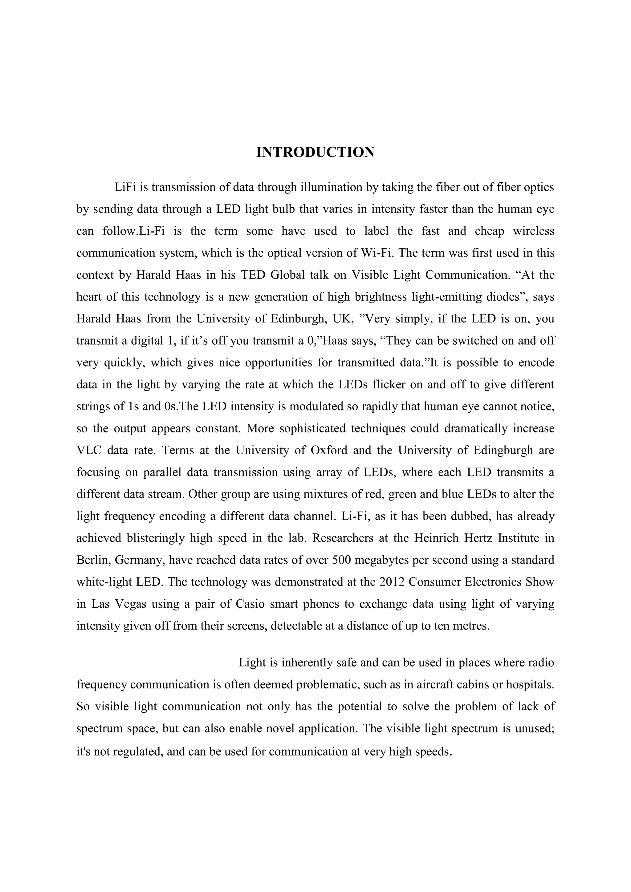 INTRODUCTION
LiFi is transmission of data through illumination by taking the fiber out of fiber optics
by sending data through a LED light bulb that varies in intensity faster than the human eye
can follow.Li-Fi is the term some have used to label the fast and cheap wireless
communication system, which is the optical version of Wi-Fi. The term was first used in this
context by Harald Haas in his TED Global talk on Visible Light Communication. ―At the
heart of this technology is a new generation of high brightness light-emitting diodes‖, says
Harald Haas from the University of Edinburgh, UK, ‖Very simply, if the LED is on, you
transmit a digital 1, if it‘s off you transmit a 0,‖Haas says, ―They can be switched on and off
very quickly, which gives nice opportunities for transmitted data.‖It is possible to encode
data in the light by varying the rate at which the LEDs flicker on and off to give different
strings of 1s and 0s.The LED intensity is modulated so rapidly that human eye cannot notice,
so the output appears constant. More sophisticated techniques could dramatically increase
VLC data rate. Terms at the University of Oxford and the University of Edingburgh are
focusing on parallel data transmission using array of LEDs, where each LED transmits a
different data stream. Other group are using mixtures of red, green and blue LEDs to alter the
light frequency encoding a different data channel. Li-Fi, as it has been dubbed, has already
achieved blisteringly high speed in the lab. Researchers at the Heinrich Hertz Institute in
Berlin, Germany, have reached data rates of over 500 megabytes per second using a standard
white-light LED. The technology was demonstrated at the 2012 Consumer Electronics Show
in Las Vegas using a pair of Casio smart phones to exchange data using light of varying
intensity given off from their screens, detectable at a distance of up to ten metres.
Light is inherently safe and can be used in places where radio
frequency communication is often deemed problematic, such as in aircraft cabins or hospitals.
So visible light communication not only has the potential to solve the problem of lack of
spectrum space, but can also enable novel application. The visible light spectrum is unused;
it's not regulated, and can be used for communication at very high speeds.

 