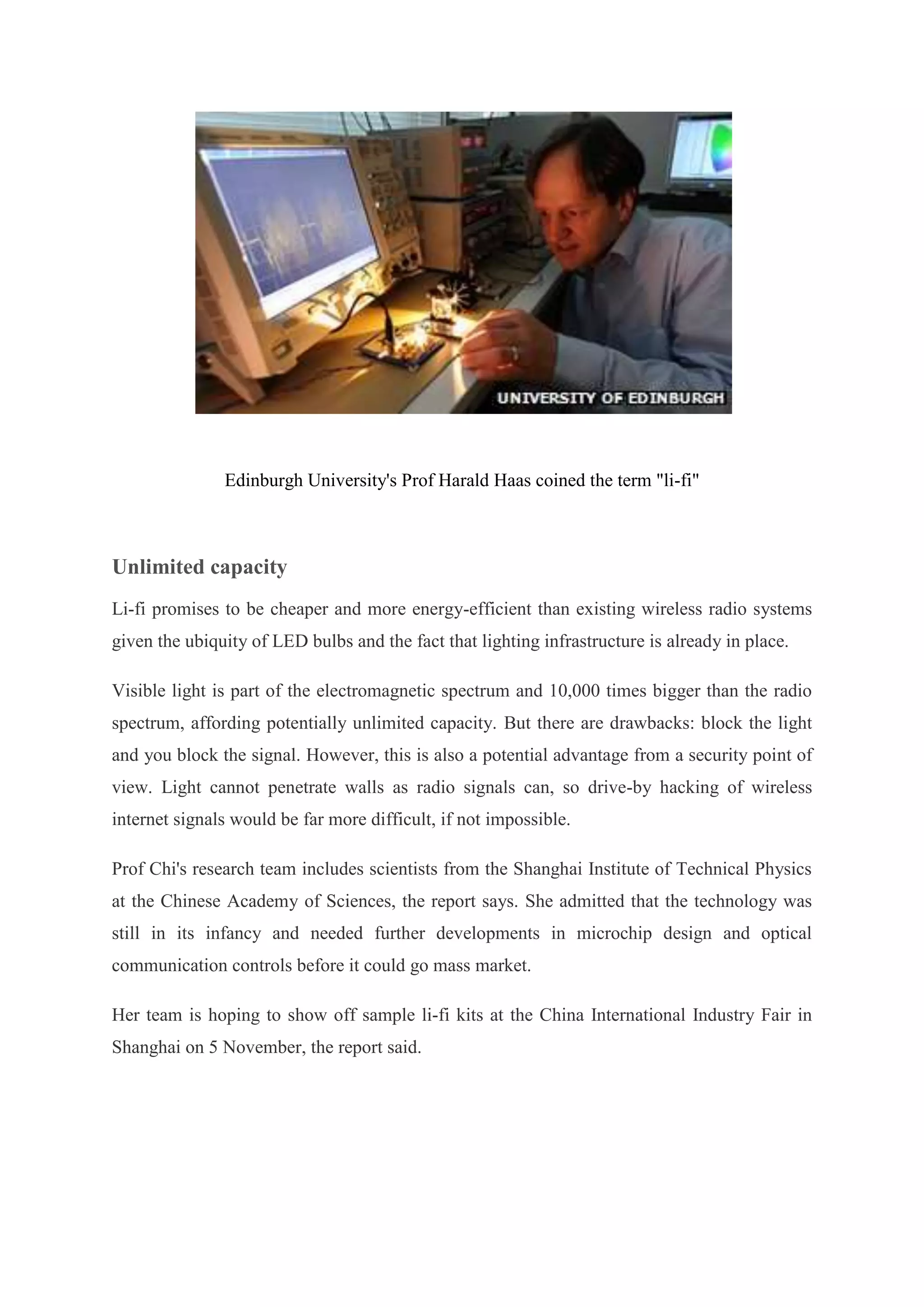 Edinburgh University's Prof Harald Haas coined the term "li-fi"

Unlimited capacity
Li-fi promises to be cheaper and more energy-efficient than existing wireless radio systems
given the ubiquity of LED bulbs and the fact that lighting infrastructure is already in place.
Visible light is part of the electromagnetic spectrum and 10,000 times bigger than the radio
spectrum, affording potentially unlimited capacity. But there are drawbacks: block the light
and you block the signal. However, this is also a potential advantage from a security point of
view. Light cannot penetrate walls as radio signals can, so drive-by hacking of wireless
internet signals would be far more difficult, if not impossible.
Prof Chi's research team includes scientists from the Shanghai Institute of Technical Physics
at the Chinese Academy of Sciences, the report says. She admitted that the technology was
still in its infancy and needed further developments in microchip design and optical
communication controls before it could go mass market.
Her team is hoping to show off sample li-fi kits at the China International Industry Fair in
Shanghai on 5 November, the report said.

 