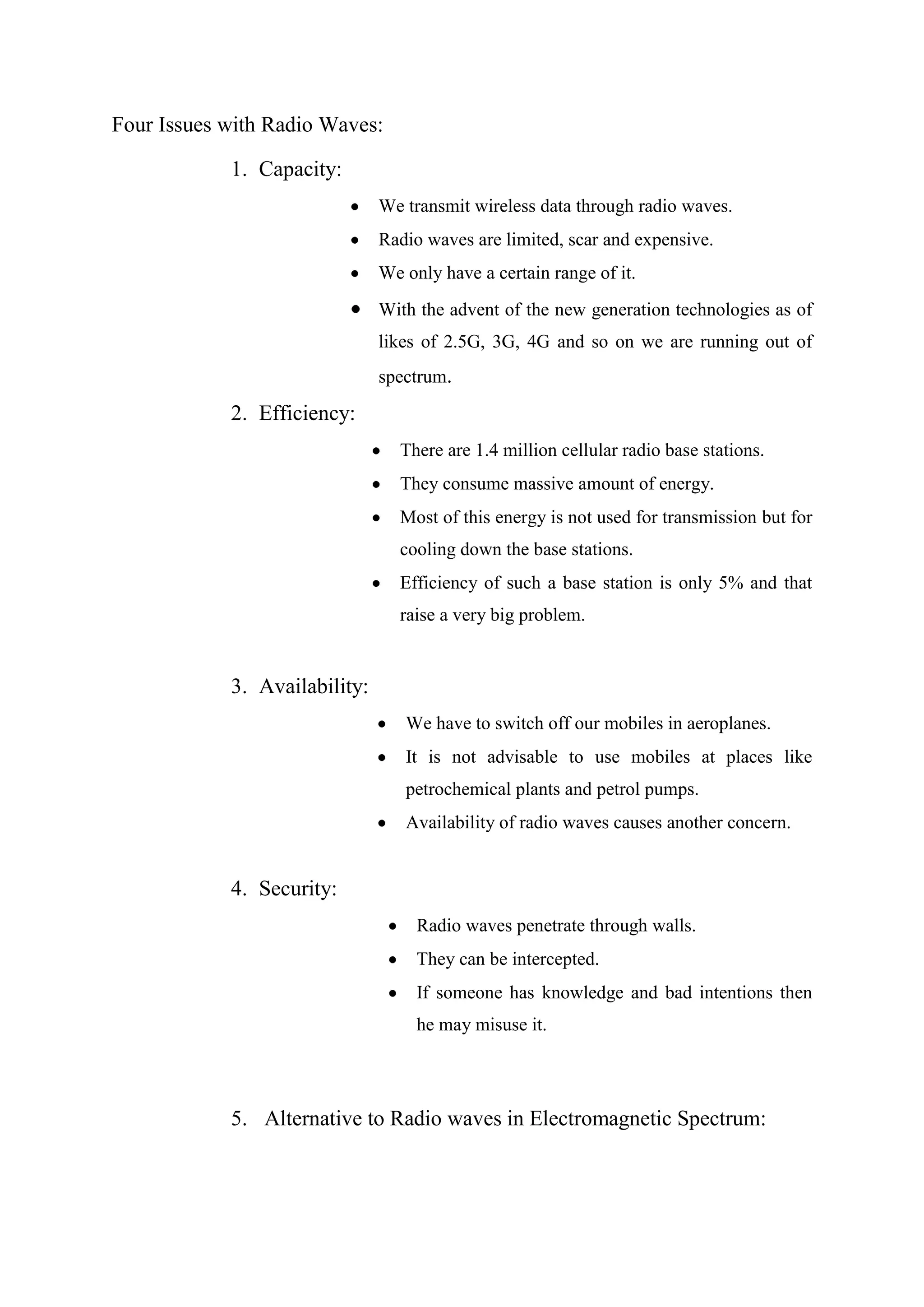 Four Issues with Radio Waves:
1. Capacity:
We transmit wireless data through radio waves.
Radio waves are limited, scar and expensive.
We only have a certain range of it.
With the advent of the new generation technologies as of
likes of 2.5G, 3G, 4G and so on we are running out of
spectrum.

2. Efficiency:
There are 1.4 million cellular radio base stations.
They consume massive amount of energy.
Most of this energy is not used for transmission but for
cooling down the base stations.
Efficiency of such a base station is only 5% and that
raise a very big problem.

3. Availability:
We have to switch off our mobiles in aeroplanes.
It is not advisable to use mobiles at places like
petrochemical plants and petrol pumps.
Availability of radio waves causes another concern.

4. Security:
Radio waves penetrate through walls.
They can be intercepted.
If someone has knowledge and bad intentions then
he may misuse it.

5. Alternative to Radio waves in Electromagnetic Spectrum:

 