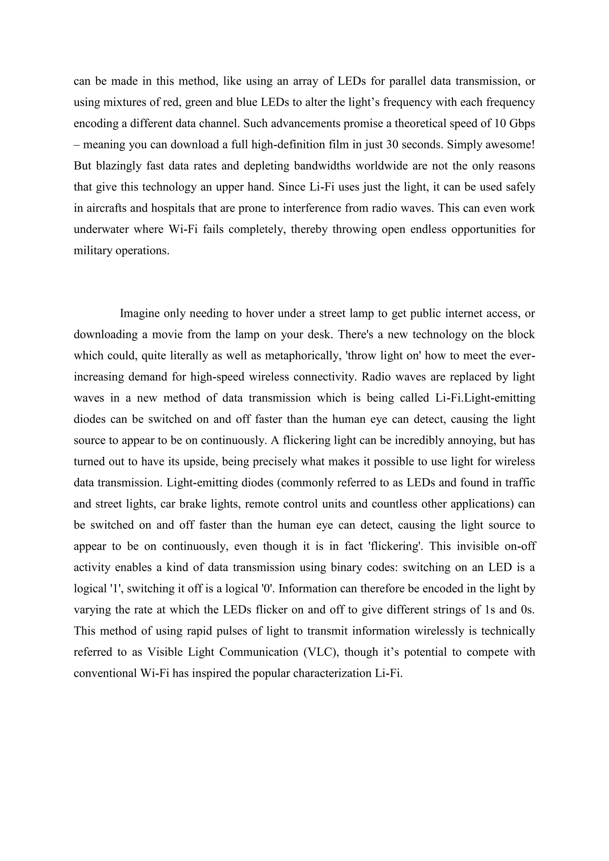 can be made in this method, like using an array of LEDs for parallel data transmission, or
using mixtures of red, green and blue LEDs to alter the light‘s frequency with each frequency
encoding a different data channel. Such advancements promise a theoretical speed of 10 Gbps
– meaning you can download a full high-definition film in just 30 seconds. Simply awesome!
But blazingly fast data rates and depleting bandwidths worldwide are not the only reasons
that give this technology an upper hand. Since Li-Fi uses just the light, it can be used safely
in aircrafts and hospitals that are prone to interference from radio waves. This can even work
underwater where Wi-Fi fails completely, thereby throwing open endless opportunities for
military operations.

Imagine only needing to hover under a street lamp to get public internet access, or
downloading a movie from the lamp on your desk. There's a new technology on the block
which could, quite literally as well as metaphorically, 'throw light on' how to meet the everincreasing demand for high-speed wireless connectivity. Radio waves are replaced by light
waves in a new method of data transmission which is being called Li-Fi.Light-emitting
diodes can be switched on and off faster than the human eye can detect, causing the light
source to appear to be on continuously. A flickering light can be incredibly annoying, but has
turned out to have its upside, being precisely what makes it possible to use light for wireless
data transmission. Light-emitting diodes (commonly referred to as LEDs and found in traffic
and street lights, car brake lights, remote control units and countless other applications) can
be switched on and off faster than the human eye can detect, causing the light source to
appear to be on continuously, even though it is in fact 'flickering'. This invisible on-off
activity enables a kind of data transmission using binary codes: switching on an LED is a
logical '1', switching it off is a logical '0'. Information can therefore be encoded in the light by
varying the rate at which the LEDs flicker on and off to give different strings of 1s and 0s.
This method of using rapid pulses of light to transmit information wirelessly is technically
referred to as Visible Light Communication (VLC), though it‘s potential to compete with
conventional Wi-Fi has inspired the popular characterization Li-Fi.

 