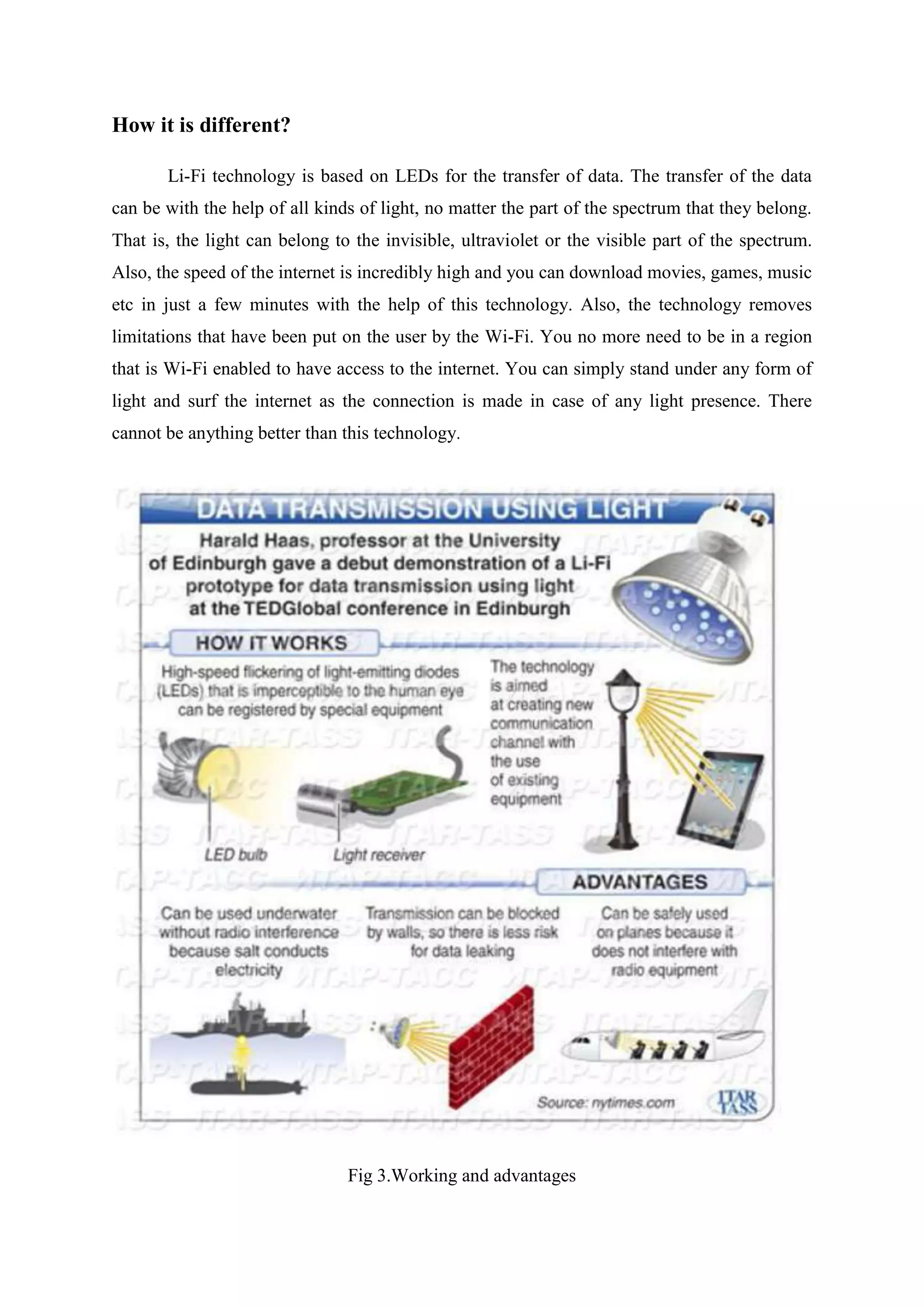 How it is different?
Li-Fi technology is based on LEDs for the transfer of data. The transfer of the data
can be with the help of all kinds of light, no matter the part of the spectrum that they belong.
That is, the light can belong to the invisible, ultraviolet or the visible part of the spectrum.
Also, the speed of the internet is incredibly high and you can download movies, games, music
etc in just a few minutes with the help of this technology. Also, the technology removes
limitations that have been put on the user by the Wi-Fi. You no more need to be in a region
that is Wi-Fi enabled to have access to the internet. You can simply stand under any form of
light and surf the internet as the connection is made in case of any light presence. There
cannot be anything better than this technology.

Fig 3.Working and advantages

 