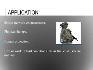 APPLICATION
□ Sensor network communications.
□ Physical therapy.
□ Human protection.
□ Live or work in hard conditions like as fire ,cold , sea and
military.
 