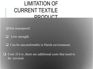 LIMITATION OF
CURRENT TEXTILE
PRODUCT
TECHNOLOGY
Not waterproof.
 Low strength
 Can be uncomfortable in Harsh environment.
 Cost :if it is ,there are additional costs that need to
be covered.
 
