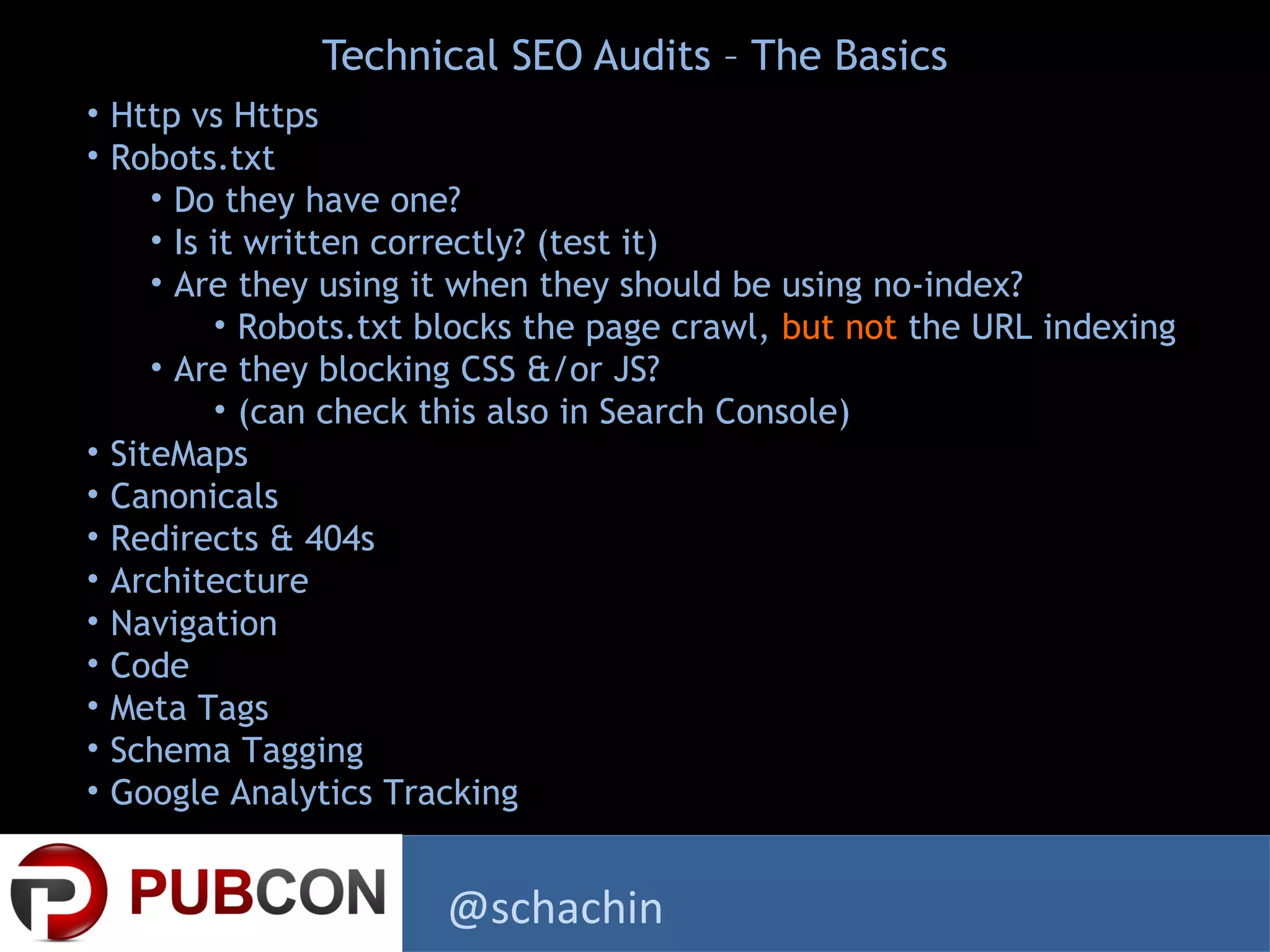 Technical SEO Audits – The Basics
• Http vs Https
• Robots.txt
• Do they have one?
• Is it written correctly? (test it)
• Are they using it when they should be using no-index?
• Robots.txt blocks the page crawl, but not the URL indexing
• Are they blocking CSS &/or JS?
• (can check this also in Search Console)
• SiteMaps
• Canonicals
• Redirects & 404s
• Architecture
• Navigation
• Code
• Meta Tags
• Schema Tagging
• Google Analytics Tracking
@schachin
 