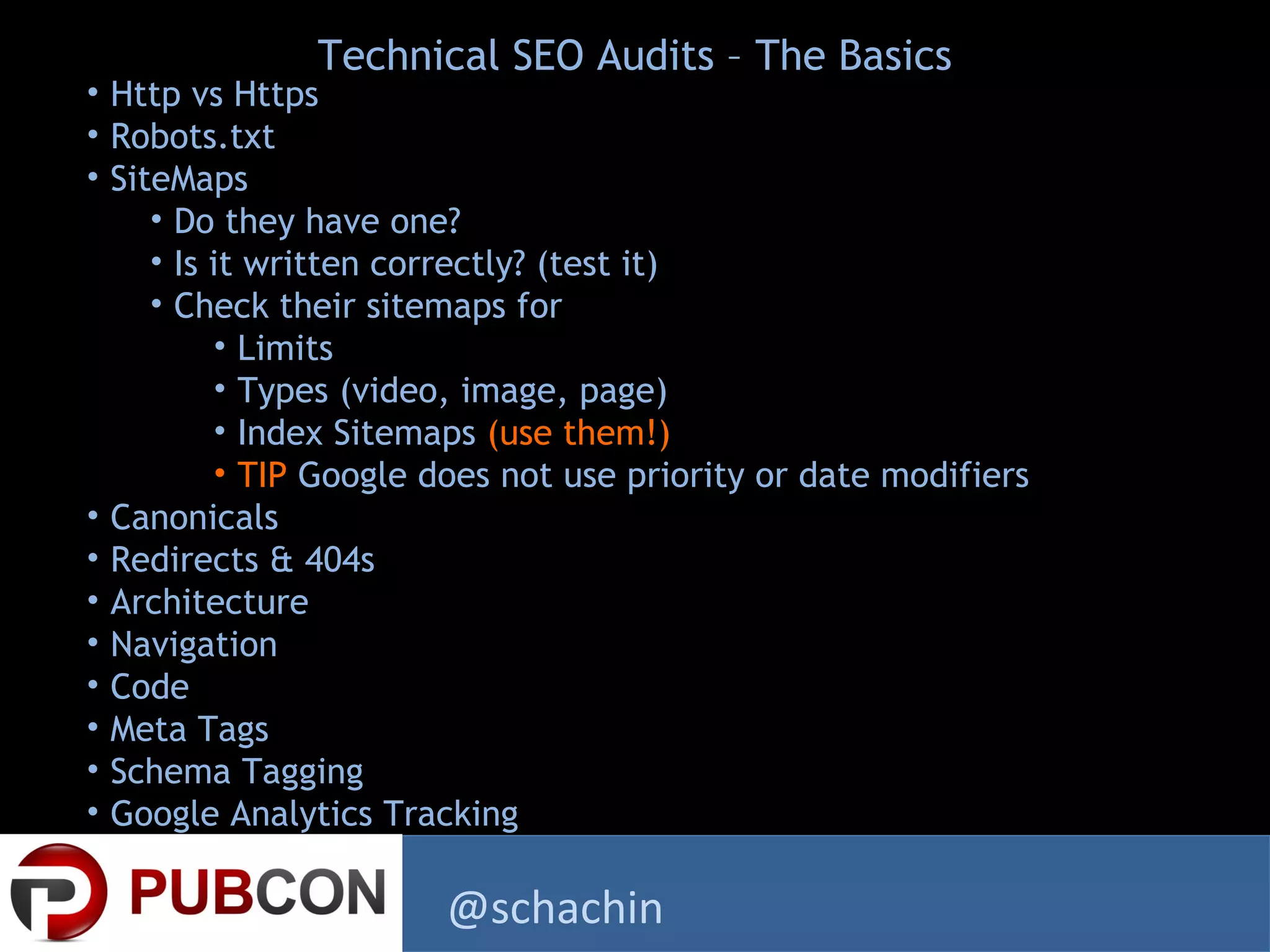 • Http vs Https
• Robots.txt
• SiteMaps
• Do they have one?
• Is it written correctly? (test it)
• Check their sitemaps for
• Limits
• Types (video, image, page)
• Index Sitemaps (use them!)
• TIP Google does not use priority or date modifiers
• Canonicals
• Redirects & 404s
• Architecture
• Navigation
• Code
• Meta Tags
• Schema Tagging
• Google Analytics Tracking
Technical SEO Audits – The Basics
@schachin
 