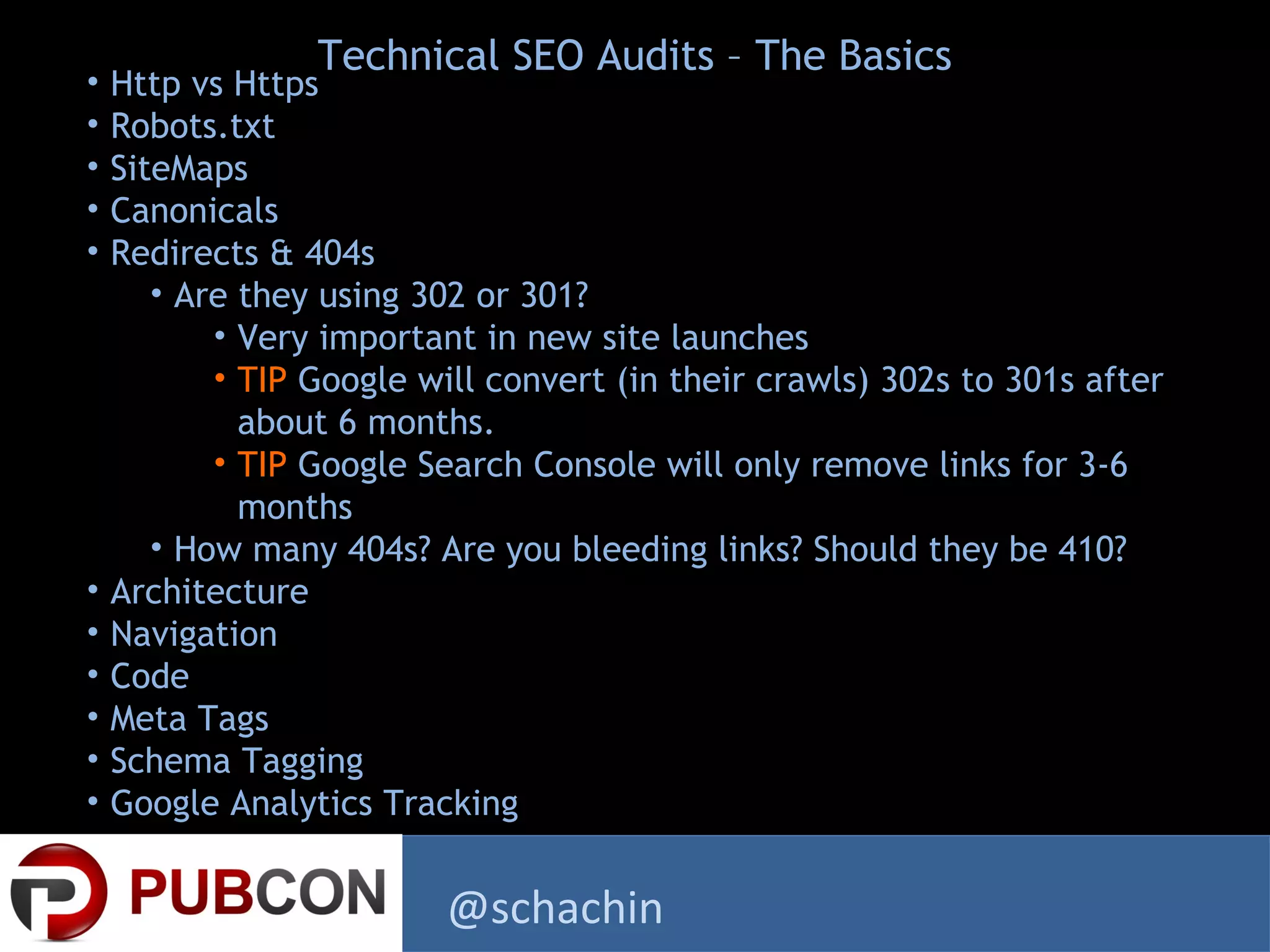 • Http vs Https
• Robots.txt
• SiteMaps
• Canonicals
• Redirects & 404s
• Are they using 302 or 301?
• Very important in new site launches
• TIP Google will convert (in their crawls) 302s to 301s after
about 6 months.
• TIP Google Search Console will only remove links for 3-6
months
• How many 404s? Are you bleeding links? Should they be 410?
• Architecture
• Navigation
• Code
• Meta Tags
• Schema Tagging
• Google Analytics Tracking
Technical SEO Audits – The Basics
@schachin
 
