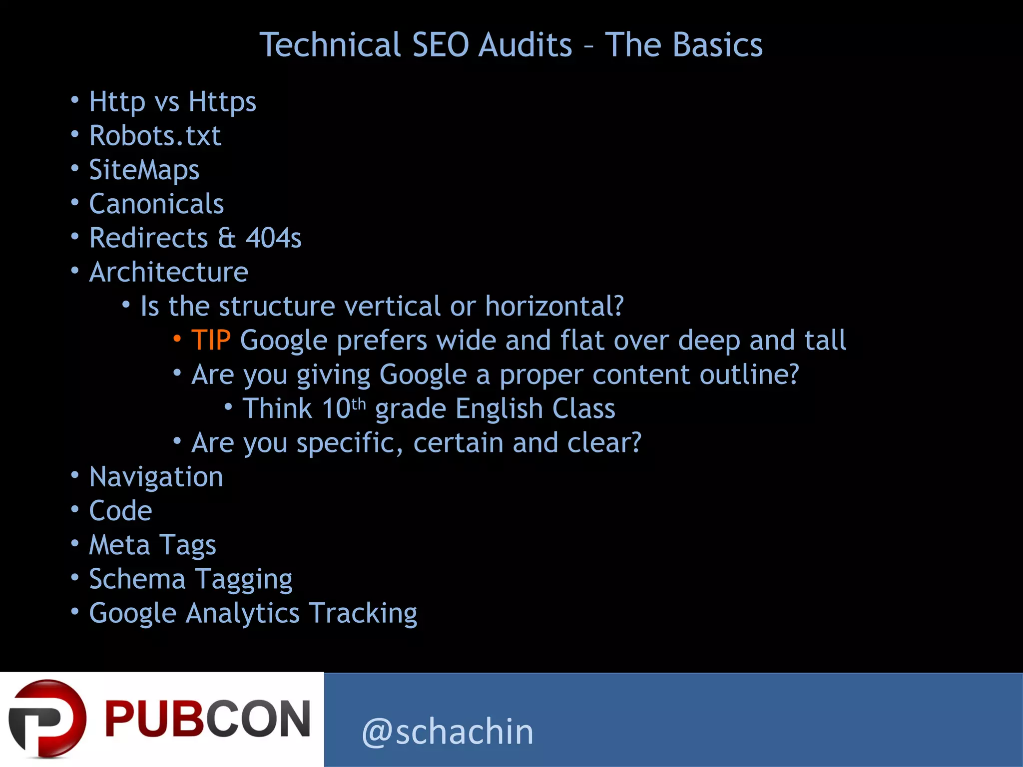 • Http vs Https
• Robots.txt
• SiteMaps
• Canonicals
• Redirects & 404s
• Architecture
• Is the structure vertical or horizontal?
• TIP Google prefers wide and flat over deep and tall
• Are you giving Google a proper content outline?
• Think 10th
grade English Class
• Are you specific, certain and clear?
• Navigation
• Code
• Meta Tags
• Schema Tagging
• Google Analytics Tracking
Technical SEO Audits – The Basics
@schachin
 