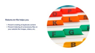 Robots.txt file helps you
Prevent crawling of duplicate content
Prevent indexing of unnecessary files on
your website like images, videos, etc.
 