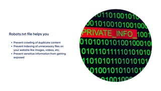 Robots.txt file helps you
Prevent crawling of duplicate content
Prevent indexing of unnecessary files on
your website like images, videos, etc.
Prevent sensitive information from getting
exposed
 
