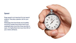 Speed
Page speed is not important for just search
engines. They play a greater role for your
visitors.
Webpages that load slowly are incredibly
annoying. Studies have shown that if your
webpage takes more than three seconds to
open, it is highly likely that more than 53% of
your visitors will leave.
 