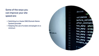Some of the ways you
can improve your site
speed are:
Switching to a faster DNS (Domain Name
System) provider
Keeping the use of scripts and plugins to a
minimum
 