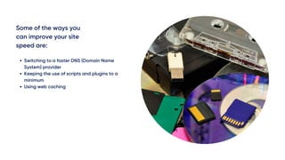 Some of the ways you
can improve your site
speed are:
Switching to a faster DNS (Domain Name
System) provider
Keeping the use of scripts and plugins to a
minimum
Using web caching 
 