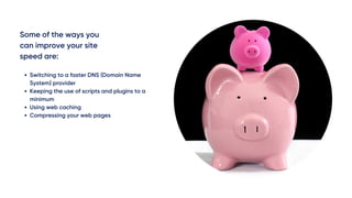 Some of the ways you
can improve your site
speed are:
Switching to a faster DNS (Domain Name
System) provider
Keeping the use of scripts and plugins to a
minimum
Using web caching 
Compressing your web pages
 