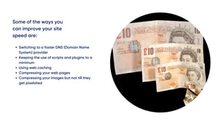 Some of the ways you
can improve your site
speed are:
Switching to a faster DNS (Domain Name
System) provider
Keeping the use of scripts and plugins to a
minimum
Using web caching 
Compressing your web pages
Compressing your images but not till they
get pixelated 
 