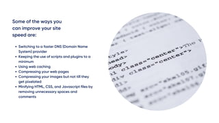 Some of the ways you
can improve your site
speed are:
Switching to a faster DNS (Domain Name
System) provider
Keeping the use of scripts and plugins to a
minimum
Using web caching 
Compressing your web pages
Compressing your images but not till they
get pixelated 
Minifying HTML, CSS, and Javascript files by
removing unnecessary spaces and
comments
 